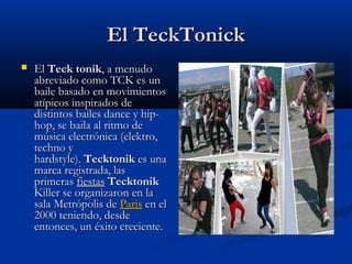 El TeckTonick
   El Teck tonik, a menudo
    abreviado como TCK es un
    baile basado en movimientos
    atípicos inspirados de
    distintos bailes dance y hip-
    hop, se baila al ritmo de
    música electrónica (elektro,
    techno y
    hardstyle). Tecktonik es una
    marca registrada, las
    primeras fiestas Tecktonik 
    Killer se organizaron en la
    sala Metrópolis de Paris en el
    2000 teniendo, desde
    entonces, un éxito creciente.
 