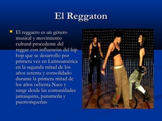 El Reggaton
   El reggaeto es un género
    musical y movimiento
    cultural procedente del
    reggae con influencias del hip
    hop que se desarrolló por
    primera vez en Latinoamérica
    en la segunda mitad de los
    años setenta y consolidado
    durante la primera mitad de
    los años ochenta.Nace y
    surge desde las comunidades
    jamaiquina, panameña y
    puertoriqueñas
 