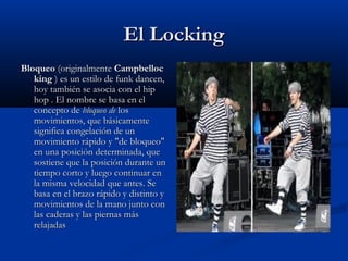 El Locking
Bloqueo (originalmente Campbelloc
   king ) es un estilo de funk dancen,
   hoy también se asocia con el hip
   hop . El nombre se basa en el
   concepto de bloqueo de los
   movimientos, que básicamente
   significa congelación de un
   movimiento rápido y "de bloqueo"
   en una posición determinada, que
   sostiene que la posición durante un
   tiempo corto y luego continuar en
   la misma velocidad que antes. Se
   basa en el brazo rápido y distinto y
   movimientos de la mano junto con
   las caderas y las piernas más
   relajadas
 