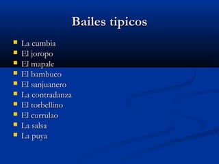 Bailes tipicos
   La cumbia
   El joropo
   El mapale
   El bambuco
   El sanjuanero
   La contradanza
   El torbellino
   El currulao
   La salsa
   La puya
 