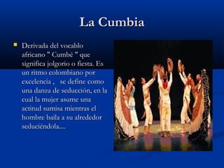 La Cumbia
   Derivada del vocablo
    africano " Cumbé " que
    significa jolgorio o fiesta. Es
    un ritmo colombiano por
    excelencia ,   se define como
    una danza de seducción, en la
    cual la mujer asume una
    actitud sumisa mientras el
    hombre baila a su alrededor
    seduciéndola.... 
 