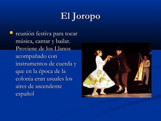El Joropo
   reunión festiva para tocar
    música, cantar y bailar.
    Proviene de los Llanos
    acompañado con
    instrumentos de cuerda y
    que en la época de la
    colonia eran usuales los
    aires de ascendente
    español
 
