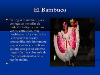 El Bambuco
   Su origen es mestizo, pues
    conjuga las melodías de
    tradición indígena y ritmos
    varios, entre ellos, muy
    posiblemente los vascos. Es
    la expresión musical y
    coreográfica más importante
    y representativa del folklore
    colombiano por su enorme
    dispersión que cubre más de
    trece departamentos de la
    región andina.
    
 
