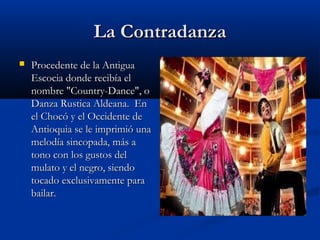 La Contradanza
   Procedente de la Antigua
    Escocia donde recibía el
    nombre "Country-Dance", o
    Danza Rustica Aldeana.  En
    el Chocó y el Occidente de
    Antioquia se le imprimió una
    melodía sincopada, más a
    tono con los gustos del
    mulato y el negro, siendo
    tocado exclusivamente para
    bailar.
 