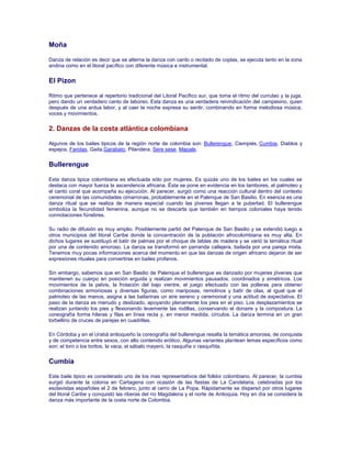 Moña
Danza de relación es decir que se alterna la danza con canto o recitado de coplas, se ejecuta tanto en la zona
andina como en el litoral pacífico con diferente música e instrumental.
El Pizon
Ritmo que pertenece al repertorio tradicional del Litoral Pacífico sur, que toma el ritmo del currulao y la juga,
pero dando un verdadero canto de laboreo. Esta danza es una verdadera reivindicación del campesino, quien
después de una ardua labor, y al caer la noche expresa su sentir, combinando en forma melodiosa música,
voces y movimientos.
2. Danzas de la costa atlántica colombiana
Algunos de los bailes tipicos de la región norte de colombia son: Bullerengue, Ciempiés, Cumbia, Diablos y
espejos, Farotas, Gaita,Garabato, Pilandera, Sere sese, Mapale.
Bullerengue
Esta danza tipica colombiana es efectuada sólo por mujeres. Es quizás uno de los bailes en los cuales se
destaca con mayor fuerza la ascendencia africana. Ésta se pone en evidencia en los tambores, el palmoteo y
el canto coral que acompaña su ejecución. Al parecer, surgió como una reacción cultural dentro del contexto
ceremonial de las comunidades cimarronas, probablemente en el Palenque de San Basilio. En esencia es una
danza ritual que se realiza de manera especial cuando las jóvenes llegan a la pubertad. El bullerengue
simboliza la fecundidad femenina, aunque no se descarta que también en tiempos coloniales haya tenido
connotaciones fúnebres.
Su radio de difusión es muy amplio. Posiblemente partió del Palenque de San Basilio y se extendió luego a
otros municipios del litoral Caribe donde la concentración de la población afrocolombiana es muy alta. En
dichos lugares se sustituyó el batir de palmas por el choque de tablas de madera y se varió la temática ritual
por una de contenido amoroso. La danza se transformó en parranda callejera, bailada por una pareja mixta.
Tenemos muy pocas informaciones acerca del momento en que las danzas de origen africano dejaron de ser
expresiones rituales para convertirse en bailes profanos.
Sin embargo, sabemos que en San Basilio de Palenque el bullerengue es danzado por mujeres jóvenes que
mantienen su cuerpo en posición erguida y realizan movimientos pausados, coordinados y simétricos. Los
movimientos de la pelvis, la frotación del bajo vientre, el juego efectuado con las polleras para obtener
combinaciones armoniosas y diversas figuras, como mariposas, remolinos y batir de olas, al igual que el
palmoteo de las manos, asigna a las bailarinas un aire sereno y ceremonial y una actitud de expectativa. El
paso de la danza es menudo y deslizado, apoyando plenamente los pies en el piso. Los desplazamientos se
realizan juntando los pies y flexionando levemente las rodillas, conservando el donaire y la compostura. La
coreografía forma hileras y filas en línea recta y, en menor medida, círculos. La danza termina en un gran
torbellino de cruces de parejas en cuadrillas.
En Córdoba y en el Urabá antioqueño la coreografía del bullerengue resalta la temática amorosa, de conquista
y de competencia entre sexos, con alto contenido erótico. Algunas variantes plantean temas específicos como
son: el toro o los toritos, la vaca, el sábalo mayero, la rasquiña o rasquiñita.
Cumbia
Este baile tipico es considerado uno de los mas representativos del folklor colombiano. Al parecer, la cumbia
surgió durante la colonia en Cartagena con ocasión de las fiestas de La Candelaria, celebradas por los
esclavistas españoles el 2 de febrero, junto al cerro de La Popa. Rápidamente se dispersó por otros lugares
del litoral Caribe y conquistó las riberas del río Magdalena y el norte de Antioquia. Hoy en día se considera la
danza más importante de la costa norte de Colombia.
 