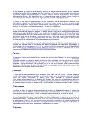 En sus orígenes, la cumbia es de ascendencia africana; en ella se distinguen atributos de una ceremonia
erótica que la acredita como una danza ritual. Con el transcurrir del tiempo, y por la constante interacción con
la población indígena, esta danza sagrada se adaptó a espacios profanos, incorporándose así a todas las
festividades de la región. Sus gestos describen un coloquio amoroso entre hombres y mujeres. Hoy en día
este baile representa tanto a la población de origen africano, como a la indígena de la región.
La cumbia es una danza de parejas sueltas, de libre movimiento, que se realiza en sitios abiertos, como
calles, plazas o playas. Los desplazamientos se efectúan de manera circular en torno a un punto central
ocupado por los músicos. Según algunos relatos antiguos, en el siglo XVIII la cumbia se bailaba de noche,
alrededor de una fogata, y los músicos se situaban a un lado de los bailadores.
En su paso, la mujer apoya las plantas de los pies y se desliza con pisadas cortas, marcando con sus caderas
el ritmo cadencioso que repican los tambores. El hombre levanta el talón del pie derecho y mantiene en tierra
la planta del pie izquierdo. En la cumbia la mujer realiza movimientos diferentes a los del hombre. Éste danza
con movimientos libres del cuerpo, baila de frente, a los lados, por detrás y en rededor de su pareja, gira sobre
sus talones, flirtea, efectúa desplantes y morisquetas, se retira y abanica el sombrero y obsequia velas a la
mujer para halagarla. La mujer tiene desplazamientos más lentos, sensuales y altivos, porta en alto un racimo
de espermas con las que se defiende del constante asedio de su compañero.
La Cumbia ha sido a través del tiempo, el baile y danza característica de Colombia, por ello gran cantidad de
personas han dedicado hasta su vida entera para mejorar y preservar esta bella danza. En Colombia es
variada la gama de ejecutantes que hoy en día se inclinaron por seguir cuidando y protegiendo este fabuloso
ritmo. Nuestro Grupo colombiano de danzas folkloricas Jocaycu es uno de los interpretes de la danza
colombiana Cumbia y de muchas otras danzas tipicas latinoamericanas.
Farotas
Es una danza satírica de Carnaval de origen colonial, que se conserva en Talaigua y en varios pueblos de la
depresión momposina.
Versiones recientes contradicen la versión original que hacía referencia a la manera como los hombres
decidieron protestar, disfrazándose de mujeres, por la forma como estas se entregaban al amor de los
españoles a cambio de regalos. Los danzantes son 17 en total y uno de ellos hace el papel de mamá
alcahueta o celestina, pues la sátira no está dirigida al colonizador, sino a sus propias mujeres, que
despreciaban a los indígenas por el hombre español.
Garabato
La danza del garabato representa la lucha del bien y el mal, de la vida y la muerte. La muerte, personaje
central, entra en escena y con su guadaña va eliminando uno por uno a los danzantes, hasta que al final la
fuerza del espíritu carnavalero la derrota, pues todos resucitan y continúan bailando.
Tiene posible vestigios agrarios por la utilización del “garabato” que utilizan los campesinos en el desmonte.
Observa casi las mismas características coreográficas y jerárquicas de las danzas de congo, diferenciándose
en el vestuario del hombre que no, lleva turbante y tampoco lleva la comparsa de animales con sus máscaras.
El sere se-se
Este Baile es tipico de mineros afrodescendientes de la región de Zaragoza (Antioquia). Al parecer fue
asimilado de las danzas del litoral Caribe por esclavizados que se extenuaban en los socavones del oro en el
norte de Antioquia durante la época colonial. Su temática describe el trabajo en las minas de aluvión.
En su interpretación hombres y mujeres utilizan sus trajes tradicionales de laboreo y van provistos de
antorchas encendidas. Los oficiantes se ubican en fila para ilustrar, mediante la pantomima descriptiva, el final
de la jornada de trabajo. En este baile se representan diferentes escenas entra las cuales se destacan las
etapas de búsqueda, zarandeo, berequeada, lavada y llevada a las bateas del metal precioso. El cuadro de
costumbres concluye con eróticos movimientos y acercamientos del vientre.
El Mapale
 
