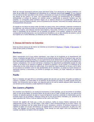 Baile de marcada ascendencia africana propio del litoral Caribe. Fue introducido en tiempos pretéritos a lo
largo de las orillas del río Magdalena por pescadores de un teleósteo denominado mapalé. En sus orígenes
fue una danza de labor ejecutada en las noches y amenizada con toques de tambores yamaró y quitambre,
las palmas de las manos y el canto. Con posterioridad se produjo una transformación de su temática,
atribuyéndole un énfasis de regocijo con carácter sexual y asignándole la evolución frenética que hoy
presenta. La coreografía actual mantiene rasgos de su esencia africana en la parafernalia, tanto en el
vestuario, que es en extremo sencillo, como en la presencia del machete, instrumento de trabajo utilizado para
el procesamiento del pescado.
El mapalé es una danza de pareja suelta. Se baila con pasos cortos, ritmo acelerado y palmoteo constante de
los bailarines. Las rutinas se inician con la formación de dos filas individuales una frente a la otra, por parte de
hombres y mujeres, para efectuar avances hacia delante y hacia atrás. Continúa con posturas de exhibición
libres e individuales de los hombres con el propósito de agradar a sus parejas, quienes se turnan para
corresponder los enfrentamientos. Los movimientos son frenéticos y con un alto contenido de erotismo. Los de
las mujeres son un tanto diferentes y se destacan por ser más excitantes y eróticos.
3. Danzas del Interior de Colombia
Entre las danzas tipicas de del Interior de Colombia se encuentran el Bambuco, el Pasillo, el San juanero, la
Caña, el San juanito, el Sotareño.
Bambuco
Ritmo característico de la zona andina colombiana, cuyo origen se ha localizado en el departamento del
Cauca, a mediados del siglo XVIII, en el ambiento de los esclavos traídos de África. El bambuco viejo, que hoy
se toca y se baila en el litoral Pacífico, es una supervivencia de él. Desde fines del siglo XIX, por efecto de la
labor reformadora de Pedro Morales Pino, el bambuco asumió el metro de 3 por 4, que hoy es el preferido por
muchos compositores. Con el correr del tiempo, el bambuco fue adquiriendo peculiaridades propias de cada
región: en el Huila es por ejemplo el rajaleña, en Nariño la guaneña o el son sureño y en Antioquia es el
compromiso de dos voces recias con estilo propio. Es la danza de mayor dispersión en el país y por lo tanto
en una época se consideró como la más representativa de lo colombiano. La pareja se mueve siempre en
ademanes serenos e insinuantes y el hombre la persigue con timidez y la mujer responde con ingenuos
coqueteos.
Pasillo
Nació a mediados del siglo XIX en la atmósfera galante del vals del cual se derivó. El pasillo se bailaba en
campos y ciudades y no podía faltar en el repertorio de las bandas de música. El pasillo popular tiene tres
partes: una introducción que se repite; una segunda parte en la cual la melodía adquiere pleno desarrollo y
una tercera que es conclusiva y suele repetirse en la ejecución.
San Juanero y Rajaleña
Se considera como Bambuco y se reviste de movimientos un tanto teatrales, que se encuentran en el énfasis
dado al vuelo de las faldas, la excesiva flexión de los pies al dar el "salto" al estilo can-can por parte de las
mujeres, la realzada expresión de esas en busca de figuración escénica y actitudes no tradicionales que los
hombres hacen con el sombrero. Influencia rítmica de la zona de los llanos orientales y se presenta en la
región ganadera del Tolima y Huila se celebran de San Juan y San Pedro.
Variante del rajaleña del Huila que, a ritmo de bambuco, tipifica la música fiestera tradicional de las
celebraciones de San Juan, de San Pedro y San Pablo y otras conmemoraciones en el Gran Tolima. Los
rajaleñas se distinguen por las coplas llenas de humor, picaresca y erotismo. El bambuco sanjuanero y el
rajaleña se bailan con el paso del bambuco. El rajaleña tiene su ritual para la ejecución: el canto es a dos
voces, que dialogan con el grupo instrumental. Varias danzas de esta región como los Estandartes, La
custodia, Los Monos, se bailan a ritmo de rajaleña.
 