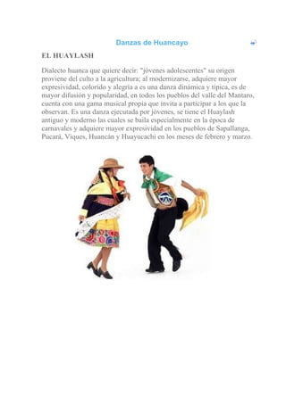 Danzas de Huancayo
EL HUAYLASH
Dialecto huanca que quiere decir: "jóvenes adolescentes" su origen
proviene del culto a la agricultura; al modernizarse, adquiere mayor
expresividad, colorido y alegría a es una danza dinámica y típica, es de
mayor difusión y popularidad, en todos los pueblos del valle del Mantaro,
cuenta con una gama musical propia que invita a participar a los que la
observan. Es una danza ejecutada por jóvenes, se tiene el Huaylash
antiguo y moderno las cuales se baila especialmente en la época de
carnavales y adquiere mayor expresividad en los pueblos de Sapallanga,
Pucará, Viques, Huancán y Huayucachi en los meses de febrero y marzo.
 