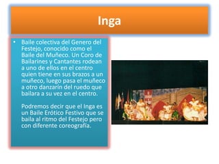 IngaBaile colectiva del Genero del Festejo, conocido como el Baile del Muñeco. Un Coro de Bailarines y Cantantes rodean a uno de ellos en el centro quien tiene en sus brazos a un muñeco, luego pasa el muñeco a otro danzarín del ruedo que bailara a su vez en el centro.Podremos decir que el Inga es un Baile Erótico Festivo que se baila al ritmo del Festejo pero con diferente coreografía.
