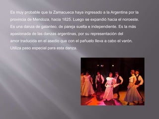 Es muy probable que la Zamacueca haya ingresado a la Argentina por la
provincia de Mendoza, hacia 1825. Luego se expandió hacia el noroeste.
Es una danza de galanteo, de pareja suelta e independiente. Es la más
apasionada de las danzas argentinas, por su representación del
amor traducida en el asedio que con el pañuelo lleva a cabo el varón.
Utiliza paso especial para esta danza.
 