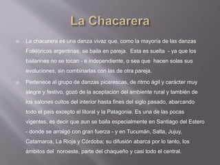  La chacarera es una danza vivaz que, como la mayoría de las danzas
Folklóricas argentinas, se baila en pareja. Esta es suelta - ya que los
bailarines no se tocan - e independiente, o sea que hacen solas sus
evoluciones, sin combinarlas con las de otra pareja.
 Pertenece al grupo de danzas picarescas, de ritmo ágil y carácter muy
alegre y festivo, gozó de la aceptación del ambiente rural y también de
los salones cultos del interior hasta fines del siglo pasado, abarcando
todo el país excepto el litoral y la Patagonia. Es una de las pocas
vigentes, es decir que aun se baila especialmente en Santiago del Estero
- donde se arraigó con gran fuerza - y en Tucumán, Salta, Jujuy,
Catamarca, La Rioja y Córdoba; su difusión abarca por lo tanto, los
ámbitos del noroeste, parte del chaqueño y casi todo el central.
 