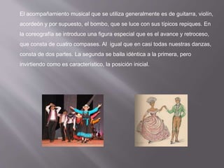 El acompañamiento musical que se utiliza generalmente es de guitarra, violín,
acordeón y por supuesto, el bombo, que se luce con sus típicos repiques. En
la coreografía se introduce una figura especial que es el avance y retroceso,
que consta de cuatro compases. Al igual que en casi todas nuestras danzas,
consta de dos partes. La segunda se baila idéntica a la primera, pero
invirtiendo como es característico, la posición inicial.
 