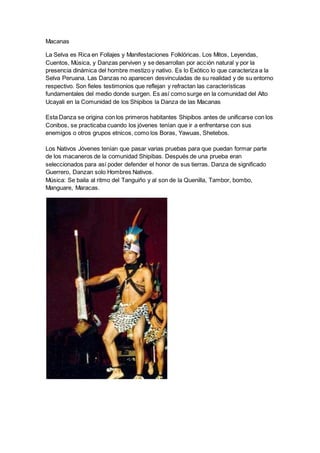 Macanas
La Selva es Rica en Follajes y Manifestaciones Folklóricas. Los Mitos, Leyendas,
Cuentos, Música, y Danzas perviven y se desarrollan por acción natural y por la
presencia dinámica del hombre mestizo y nativo. Es lo Exótico lo que caracteriza a la
Selva Peruana. Las Danzas no aparecen desvinculadas de su realidad y de su entorno
respectivo. Son fieles testimonios que reflejan y refractan las características
fundamentales del medio donde surgen. Es así como surge en la comunidad del Alto
Ucayali en la Comunidad de los Shipibos la Danza de las Macanas
Esta Danza se origina con los primeros habitantes Shipibos antes de unificarse con los
Conibos, se practicaba cuando los jóvenes tenían que ir a enfrentarse con sus
enemigos o otros grupos etnicos, como los Boras, Yawuas, Shetebos.
Los Nativos Jóvenes tenían que pasar varias pruebas para que puedan formar parte
de los macaneros de la comunidad Shipibas. Después de una prueba eran
seleccionados para así poder defender el honor de sus tierras. Danza de significado
Guerrero, Danzan solo Hombres Nativos.
Música: Se baila al ritmo del Tanguiño y al son de la Quenilla, Tambor, bombo,
Manguare, Maracas.
 
