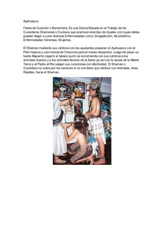 Ayahuasca
Fiesta de Curación o Borrachera. Es una Danza Basada en el Trabajo de los
Curanderos Shamanes o Curiosos que practican este tipo de rituales con cuyas dietas
pueden llegar a curar diversas Enfermedades como: Drogadicción, Alcoholismo,
Enfermedades Venereas, Brujerías.
El Shaman mediante sus cánticos con los ayudantes preparan el Ayahuasca con el
Palo Huasca y una mezcla de Chacruna para el mareo respectivo. Luego de pasar un
fuerte Mapacho (agarro el tabaco puro) se encomienda con sus cánticos a los
animales buenos y a los animales feroces de la Selva ya así con la ayuda de la Madre
Tierra y el Padre el Río salgan sus curaciones con efectividad. El Shaman o
Curandero no cobra por los servicios si no uno tiene que retribuir con Animales, Aves,
Reptiles, hacia el Shaman.
 