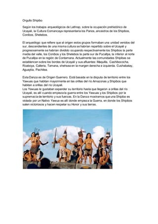 Orgullo Shipibo
Según los trabajos arqueológicos de Lathrap, sobre la ocupación prehistórico de
Ucayali, la Cultura Comancaya representaría los Panos, ancestros de los Shipibos,
Conibos, Shetebos.
El arqueólogo que refiere que al origen estos grupos formaban una unidad venidos del
sur, descendientes de una misma cultura se habrían repartido sobre el Ucayali y
progresivamente se habrían dividido ocupando respectivamente los Shipibos la parte
media del valle, los Conibos y los Shetebos la parte sur de Pucallpa, la inferior al norte
de Pucallpa en la región de Contamana. Actualmente las comunidades Shipibas se
establencen sobre los bordes de Ucayali y sus afluentes: Maquilla, Cashibococha,
Roaboya, Calleria, Tamana, shehsea en la margen derecha e izquierda. Cushabatay,
Aguaytía, Pachitea.
Esta Danza es de Origen Guerrero. Está basada en la disputa de territorio entre los
Yawuas que habitan mayormente en las orillas del río Amazonas y Shipibos que
habitan a orillas del río Ucayali.
Los Yawuas le gustaban expander su territorio hasta que llegaron a orillas del río
Ucayali, es allí cuando empieza la guerra entre los Yawuas y los Shipibos por la
supremacía de territorio y sus fuerzas. En la Danza mostramos que una Shipiba es
violada por un Nativo Yawua es allí donde empieza la Guerra, en donde los Shipibos
salen victoriosos y hacen respetar su Honor y sus tierras.
 