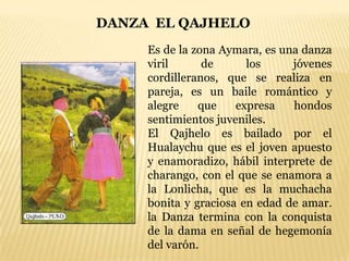 DANZA EL QAJHELO
     Es de la zona Aymara, es una danza
     viril      de      los     jóvenes
     cordilleranos, que se realiza en
     pareja, es un baile romántico y
     alegre    que    expresa   hondos
     sentimientos juveniles.
     El Qajhelo es bailado por el
     Hualaychu que es el joven apuesto
     y enamoradizo, hábil interprete de
     charango, con el que se enamora a
     la Lonlicha, que es la muchacha
     bonita y graciosa en edad de amar.
     la Danza termina con la conquista
     de la dama en señal de hegemonía
     del varón.
 
