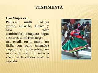 VESTIMENTA

Las Mujeres:
Polleras     multi    colores
(verde, amarillo, blanco y
otro                    color
combinado), chaqueta negra
a colores, sombrero negro
una estalla en la mano, un
lliclla con pullo (mantón)
cargado en la espalda, un
reboso de color amarillo o
verde en la cabeza hasta la
espalda.
 