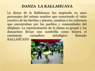 DANZA LA KALLAHUAYA
La danza de la Kallahuaya fue inspirada en unos
personajes del mismo nombre que conociendo el valor
curativo de las hierbas y plantas, sanaban a los enfermos
que encontraban por los pueblos y comunidades del
altiplano. La representación de la danza es grupal y los
danzarines llevan una sombrilla como hiciera el
caminante        curandero       mitológico       llamado
KALLAHUAYO
 