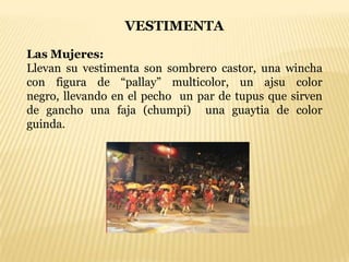 VESTIMENTA

Las Mujeres:
Llevan su vestimenta son sombrero castor, una wincha
con figura de “pallay” multicolor, un ajsu color
negro, llevando en el pecho un par de tupus que sirven
de gancho una faja (chumpi) una guaytia de color
guinda.
 