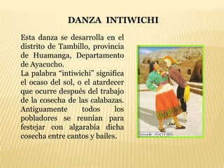 DANZA INTIWICHI
Esta danza se desarrolla en el
distrito de Tambillo, provincia
de Huamanga, Departamento
de Ayacucho.
La palabra “intiwichi” significa
el ocaso del sol, o el atardecer
que ocurre después del trabajo
de la cosecha de las calabazas.
Antiguamente       todos     los
pobladores se reunían para
festejar con algarabía dicha
cosecha entre cantos y bailes.
 