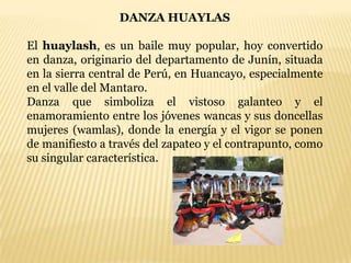 DANZA HUAYLAS

El huaylash, es un baile muy popular, hoy convertido
en danza, originario del departamento de Junín, situada
en la sierra central de Perú, en Huancayo, especialmente
en el valle del Mantaro.
Danza que simboliza el vistoso galanteo y el
enamoramiento entre los jóvenes wancas y sus doncellas
mujeres (wamlas), donde la energía y el vigor se ponen
de manifiesto a través del zapateo y el contrapunto, como
su singular característica.
 