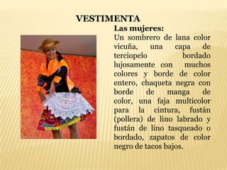 VESTIMENTA
     Las mujeres:
     Un sombrero de lana color
     vicuña,    una    capa    de
     terciopelo           bordado
     lujosamente con       muchos
     colores y borde de color
     entero, chaqueta negra con
     borde     de    manga     de
     color, una faja multicolor
     para la cintura, fustán
     (pollera) de lino labrado y
     fustán de lino tasqueado o
     bordado, zapatos de color
     negro de tacos bajos.
 