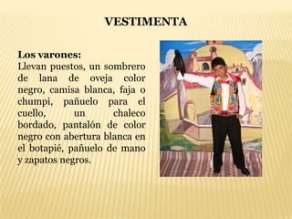 VESTIMENTA

Los varones:
Llevan puestos, un sombrero
de lana de oveja color
negro, camisa blanca, faja o
chumpi, pañuelo para el
cuello,      un      chaleco
bordado, pantalón de color
negro con abertura blanca en
el botapié, pañuelo de mano
y zapatos negros.
 