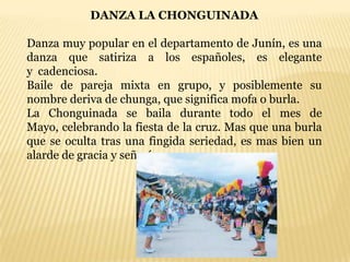DANZA LA CHONGUINADA

Danza muy popular en el departamento de Junín, es una
danza que satiriza a los españoles, es elegante
y cadenciosa.
Baile de pareja mixta en grupo, y posiblemente su
nombre deriva de chunga, que significa mofa o burla.
La Chonguinada se baila durante todo el mes de
Mayo, celebrando la fiesta de la cruz. Mas que una burla
que se oculta tras una fingida seriedad, es mas bien un
alarde de gracia y señorío.
 