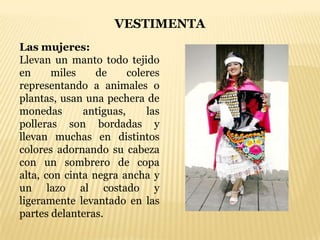 VESTIMENTA
Las mujeres:
Llevan un manto todo tejido
en     miles     de     coleres
representando a animales o
plantas, usan una pechera de
monedas       antiguas,     las
polleras son bordadas y
llevan muchas en distintos
colores adornando su cabeza
con un sombrero de copa
alta, con cinta negra ancha y
un lazo al costado y
ligeramente levantado en las
partes delanteras.
 