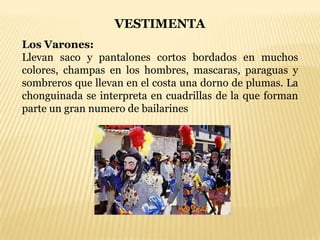 VESTIMENTA
Los Varones:
Llevan saco y pantalones cortos bordados en muchos
colores, champas en los hombres, mascaras, paraguas y
sombreros que llevan en el costa una dorno de plumas. La
chonguinada se interpreta en cuadrillas de la que forman
parte un gran numero de bailarines
 
