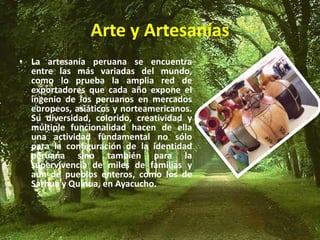 Arte y Artesanías
• La artesanía peruana se encuentra
entre las más variadas del mundo,
como lo prueba la amplia red de
exportadores que cada año expone el
ingenio de los peruanos en mercados
europeos, asiáticos y norteamericanos.
Su diversidad, colorido, creatividad y
múltiple funcionalidad hacen de ella
una actividad fundamental no sólo
para la configuración de la identidad
peruana sino también para la
supervivencia de miles de familias y
aún de pueblos enteros, como los de
Sarhua y Quinua, en Ayacucho.
 