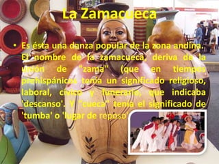 La Zamacueca
• Es ésta una danza popular de la zona andina.
El nombre de la zamacueca, deriva de la
unión de "zama" (que en tiempos
prehispánicos tenía un significado religioso,
laboral, cívico y funerario, que indicaba
'descanso'. Y "cueca" tenía el significado de
'tumba' o 'lugar de reposo'.
 