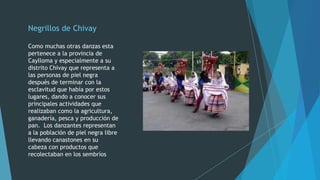 Negrillos de Chivay
Como muchas otras danzas esta
pertenece a la provincia de
Caylloma y especialmente a su
distrito Chivay que representa a
las personas de piel negra
después de terminar con la
esclavitud que había por estos
lugares, dando a conocer sus
principales actividades que
realizaban como la agricultura,
ganadería, pesca y producción de
pan. Los danzantes representan
a la población de piel negra libre
llevando canastones en su
cabeza con productos que
recolectaban en los sembríos

 