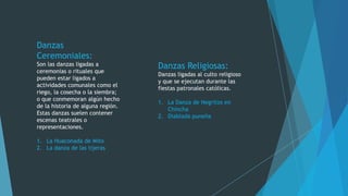 Danzas
Ceremoniales:
Son las danzas ligadas a
ceremonias o rituales que
pueden estar ligados a
actividades comunales como el
riego, la cosecha o la siembra;
o que conmemoran algún hecho
de la historia de alguna región.
Estas danzas suelen contener
escenas teatrales o
representaciones.
1. La Huaconada de Mito
2. La danza de las tijeras

Danzas Religiosas:
Danzas ligadas al culto religioso
y que se ejecutan durante las
fiestas patronales católicas.
1. La Danza de Negritos en
Chincha
2. Diablada puneña

 
