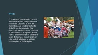 Wititi
Es una danza que también tiene el
nombre de Wifala, mayormente es
bailada en Caylloma el mes de
Diciembre para celebrar la fiesta
de la Virgen Inmaculada. Esta
danza típica quiere dar un tributo a
la Pachamama que significa Madre
Tierra, a la misma vez se celebra la
unión de la mujer con el varón, en
este baile tradicional se utilizan
muchas plantas de la región.

 