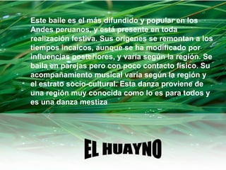 EL HUAYNO Este baile es el más difundido y popular en los Andes peruanos, y está presente en toda realización festiva. Sus orígenes se remontan a los tiempos incaicos, aunque se ha modificado por influencias posteriores, y varía según la región. Se baila en parejas pero con poco contacto físico. Su acompañamiento musical varía según la región y el estrato socio-cultural. Esta danza proviene de una región muy conocida como lo es para todos y es una danza mestiza 