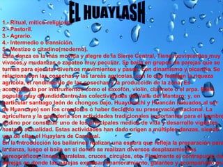 EL HUAYLASH 1.- Ritual, mítico-religioso.  2.- Pastoril.  3.- Agrario.  4.- Intermedio o transición.  5.- Mestizo o citadino(moderno).  Esta danza es la más movida y alegre de la Sierra Central. Tiene movimientos muy vivaces,y mudanzas o zapateo muy peculiar. Se baila en grupos de parejas que se turnan para ejecutar diversos movimientos y pasos, con dinamismo y picardía. Se relaciona con las cosechas y las tareas agrícolas, con lo que festejan la riqueza agrícola, el rendimiento de las cosechas y la producción de la zona. Es acompañada por instrumentos como el saxofón, violín, clarinete o el arpa. Baile popular muy difundido entre las colectividades del Valle del Mantaro; y, en particular santiago león de chongos bajo, Huayucachi y Huancán (situados al sur de Huancayo) son los creadores o haber decidido su preservación nacional. La agricultura y la ganadería son actividades tradicionales importantes para el hombre andino por constituir uno de los principales medios de vida y desarrollo vigentes hasta la actualidad. Estas actividades han dado origen a múltiples danzas, siendo una de ellas el Huaylars de Carnaval. En la introducción los bailarines realizan una espera que refleja la preparación para la danza, luego el baile en sí donde se realizan diversos desplazamientos coreográficos, líneas, paralelas, cruces, círculos, etc. Finalmente el contrapunto de parejas en donde las parejas expresan enamoramiento, galanteo y acompañado por sus zapateos característicos tanto del varón como de la mujer. 