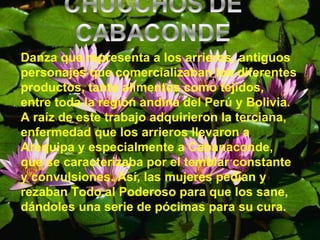 Danza que representa a los arrieros, antiguos personajes que comercializaban los diferentes productos, tanto alimentos como tejidos, entre toda la región andina del Perú y Bolivia. A raíz de este trabajo adquirieron la terciana, enfermedad que los arrieros llevaron a Arequipa y especialmente a Cabanaconde, que se caracterizaba por el temblar constante y convulsiones. Así, las mujeres pedían y rezaban Todo al Poderoso para que los sane, dándoles una serie de pócimas para su cura. 