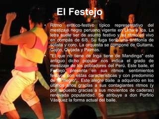 El Festejo Ritmo erótico-festivo típico representativo del mestizaje negro peruano vigente en Lima e Ica. La letra suele ser de asunto festivo y su ritmo es vivo en compás de 6/8. Su fuga tiene una antifonía de solista y coro. La orquesta se compone de Guitarra, Cajón, Quijada y Palmas. "El que no tiene de Inga tiene de Mandinga" este antiguo dicho popular nos indica el grado de mestizaje de los pobladores del Perú. Este baile, el Festejo, presenta en sus ritmos  sentimientos festivos con estas características y con predominio de lo "negro" . Este alegre baile  a adquirido en los últimos años gracias a sus contagiantes ritmos (y por supuesto gracias a sus movientos de caderas) renovada popularidad. Se atribuye a don Porfirio Vásquez la forma actual del baile. 