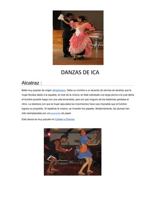 DANZAS DE ICA
Alcatraz :
Baile muy popular de origen afroperuano. Debe su nombre a un atuendo de plumas de alcatraz que la
mujer llevaba atado a la espalda, al nivel de la cintura; en éste sobresale una larga pluma a la cual debía
el hombre ponerle fuego con una vela encendida, pero sin que ninguno de los bailarines perdiese el
ritmo. La destreza con que la mujer ejecutaba los movimientos hace casi imposible que el hombre
lograra su propósito. Al repetirse la música, se invierten los papeles. Modernamente, las plumas han
sido reemplazadas por uncucurucho de papel.
Esta danza es muy popular en Cañete y Chincha.
 