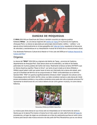 DANZAS DE MOQUEGUA
El Wititi,(Witi Witi por Quechuas del Colca) o también conocido por algunos pueblos
Kollawas Wifala1
, es una danza originaria del distrito de Tapay,en la provincia de Caylloma,
(Arequipa-Perú). La danza es ejecutada por personajes denominados «wititis»,1
«witites»1
y se
ejecuta ahora tradicionalmente en el área geográfica del Valle del Colca respetando la frecuencia
de velocidad y caracteristicas en su interpretación musical de la fecha de su reconocimiento oficial.
Fue declarada Patrimonio Cultural de la Nación el 14 de Julio del 2009 por el Instituto Nacional de
Cultura del Perú.2
Orígenes
La danza del "Wititi" (Witi Witi) es originaria del distrito de Tapay , provincia de Caylloma,
departamento de Arequipa-Perú. Esta danza ahora se ha extendido y se baila en las fiestas
patronales de muchos pueblos del Cañón del Colca. Realmente la Danza se llama WITIWITI, que
en Idioma Quechua significa "Hacer el Amor", por tanto el que lo baila se le llama Witiwitis o
Wititi(s) aquel bailarín wititi que quiere hacer el amor por intermedio de la danza del witiwiti, pero
que por la facilidad del término se ha conjuncionado en "Wititi" confundiéndose con el término
Aymara Wititi. "Witir" en quechua significa"penetrar,introducir,meter" (acepción de culturas como
Ccaccatapay dentro del Cañón del Río colca) ,se debe considerar siempre a esta danza,de índole
jocoso,carnavalesco,artístico y muy erótico-romántico;como parte del culto al preludio amoroso.Por
representar la idiosincracia de una cultura deberia de ser como genero musical y no como danza
folklorica.
Danzantes (Wititis) de WitiWiti Colca-Perú
La música para dicha danza en sus inicios sólo se interpretaba con el instrumento de viento la
Quena,que en la época Pre-incaica e Incaica fue el más usado en este valle frutícola deTapay;su
procedencia y el lugar de origen es corroborado por el tipo de vestimenta que lleva el varón como
la dama para danzar esta música exclusivo de esta parte del Perú.Recalcamos que es una danza
 