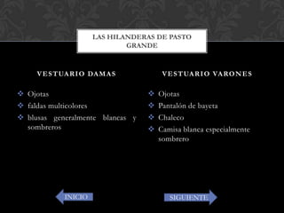  Ojotas
 faldas multicolores
 blusas generalmente blancas y
sombreros
 Ojotas
 Pantalón de bayeta
 Chaleco
 Camisa blanca especialmente
sombrero
VESTUARIO DAMAS VESTUARIO VARONES
LAS HILANDERAS DE PASTO
GRANDE
INICIO SIGUIENTE
 