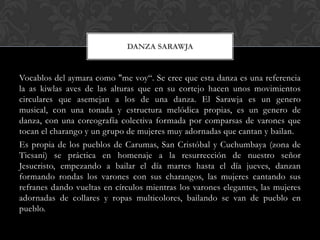 Vocablos del aymara como "me voy“. Se cree que esta danza es una referencia
la as kiwlas aves de las alturas que en su cortejo hacen unos movimientos
circulares que asemejan a los de una danza. El Sarawja es un genero
musical, con una tonada y estructura melódica propias, es un genero de
danza, con una coreografía colectiva formada por comparsas de varones que
tocan el charango y un grupo de mujeres muy adornadas que cantan y bailan.
Es propia de los pueblos de Carumas, San Cristóbal y Cuchumbaya (zona de
Ticsani) se práctica en homenaje a la resurrección de nuestro señor
Jesucristo, empezando a bailar el día martes hasta el día jueves, danzan
formando rondas los varones con sus charangos, las mujeres cantando sus
refranes dando vueltas en círculos mientras los varones elegantes, las mujeres
adornadas de collares y ropas multicolores, bailando se van de pueblo en
pueblo.
DANZA SARAWJA
 