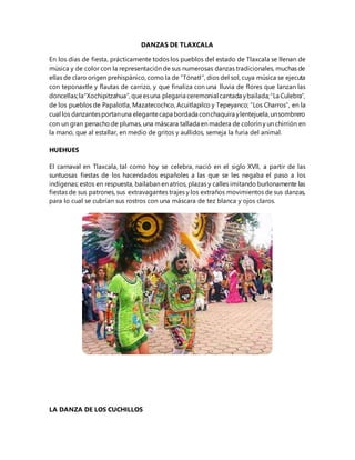 DANZAS DE TLAXCALA
En los días de fiesta, prácticamente todos los pueblos del estado de Tlaxcala se llenan de
música y de color con la representación de sus numerosas danzas tradicionales, muchas de
ellas de claro origen prehispánico, como la de “Tónatl”, dios del sol, cuya música se ejecuta
con teponaxtle y flautas de carrizo, y que finaliza con una lluvia de flores que lanzan las
doncellas;la“Xochipitzahua”,queesuna plegaria ceremonial cantada ybailada;“La Culebra”,
de los pueblos de Papalotla, Mazatecochco, Acuitlapilco y Tepeyanco; “Los Charros”, en la
cual los danzantesportanuna elegantecapa bordada conchaquira ylentejuela,unsombrero
con un gran penacho de plumas, una máscara tallada en madera de colorín y un chirrión en
la mano, que al estallar, en medio de gritos y aullidos, semeja la furia del animal.
HUEHUES
El carnaval en Tlaxcala, tal como hoy se celebra, nació en el siglo XVII, a partir de las
suntuosas fiestas de los hacendados españoles a las que se les negaba el paso a los
indígenas; estos en respuesta, bailaban en atrios, plazas y calles imitando burlonamente las
fiestas de sus patrones, sus extravagantes trajes y los extraños movimientos de sus danzas,
para lo cual se cubrían sus rostros con una máscara de tez blanca y ojos claros.
LA DANZA DE LOS CUCHILLOS
 