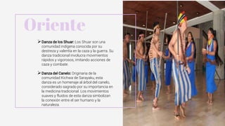Danza de los Shuar: Los Shuar son una
comunidad indígena conocida por su
destreza y valentía en la caza y la guerra. Su
danza tradicional involucra movimientos
rápidos y vigorosos, imitando acciones de
caza y combate.
Danza del Canelo: Originaria de la
comunidad Kichwa de Sarayaku, esta
danza es un homenaje al árbol del canelo,
considerado sagrado por su importancia en
la medicina tradicional. Los movimientos
suaves y fluidos de esta danza simbolizan
la conexión entre el ser humano y la
naturaleza.
Oriente
 
