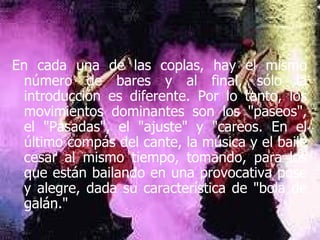 En cada una de las coplas, hay el mismo número de bares y al final, sólo la introducción es diferente. Por lo tanto, los movimientos dominantes son los "paseos", el "Pasadas", el "ajuste" y "careos. En el último compás del cante, la música y el baile cesar al mismo tiempo, tomando, para los que están bailando en una provocativa pose y alegre, dada su característica de "bola de galán." 