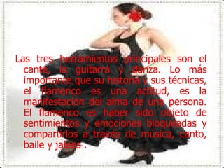 Las tres herramientas principales son el cante, la guitarra y danza. Lo más importante que su historia y sus técnicas, el flamenco es una actitud, es la manifestación del alma de una persona. El flamenco es haber sido objeto de sentimientos y emociones bloqueadas y compartirlos a través de música, canto, baile y jaleos . 
