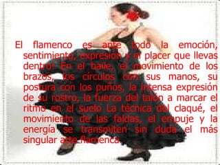 El flamenco es ante todo la emoción, sentimiento, expresión y el placer que llevas dentro! En el baile, el movimiento de los brazos, los círculos con sus manos, su postura con los puños, la intensa expresión de su rostro, la fuerza del talón a marcar el ritmo en el suelo La técnica del claqué, el movimiento de las faldas, el empuje y la energía se transmiten sin duda el más singular arte flamenca.  