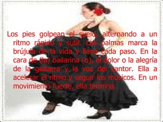 Los pies golpean el suelo, alternando a un ritmo rápido y sutil. Las palmas marca la brújula de la vida y llena cada paso. En la cara de (la) bailarina (o), el dolor o la alegría de la guitarra y la voz del cantor. Ella a acelerar el ritmo y seguir los músicos. En un movimiento fuerte, ella termina.  