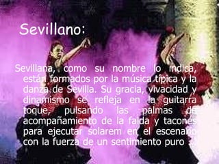 Sevillano : Sevillana, como su nombre lo indica, están formados por la música típica y la danza de Sevilla. Su gracia, vivacidad y dinamismo se refleja en la guitarra toque, pulsando las palmas de acompañamiento de la falda y tacones para ejecutar solarem en el escenario con la fuerza de un sentimiento puro ... 